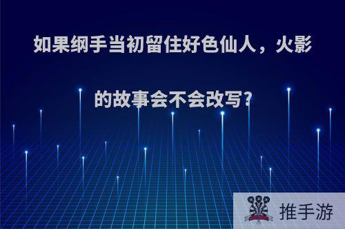 如果纲手当初留住好色仙人，火影的故事会不会改写?