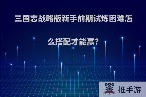 三国志战略版新手前期试炼困难怎么搭配才能赢?