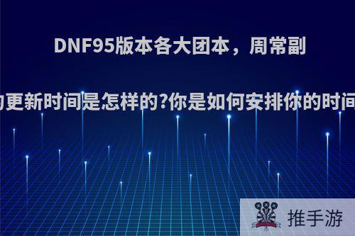 DNF95版本各大团本，周常副本的更新时间是怎样的?你是如何安排你的时间的?