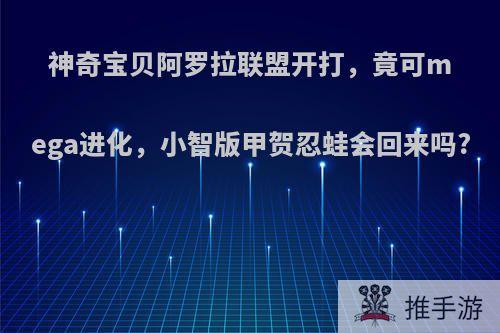 神奇宝贝阿罗拉联盟开打，竟可mega进化，小智版甲贺忍蛙会回来吗?