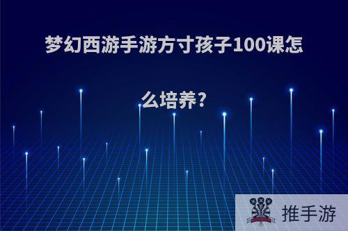 梦幻西游手游方寸孩子100课怎么培养?