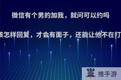 微信有个男的加我，就问可以约吗我应该怎样回复，才会有面子，还能让他不在打扰我?