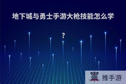 地下城与勇士手游大枪技能怎么学?