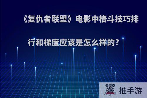 《复仇者联盟》电影中格斗技巧排行和梯度应该是怎么样的?