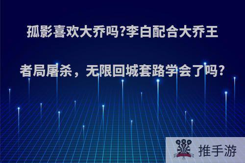 孤影喜欢大乔吗?李白配合大乔王者局屠杀，无限回城套路学会了吗?