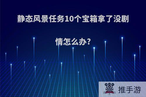 静态风景任务10个宝箱拿了没剧情怎么办?