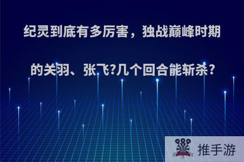 纪灵到底有多厉害，独战巅峰时期的关羽、张飞?几个回合能斩杀?