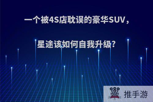 一个被4S店耽误的豪华SUV，星途该如何自我升级?