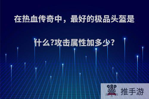 在热血传奇中，最好的极品头盔是什么?攻击属性加多少?