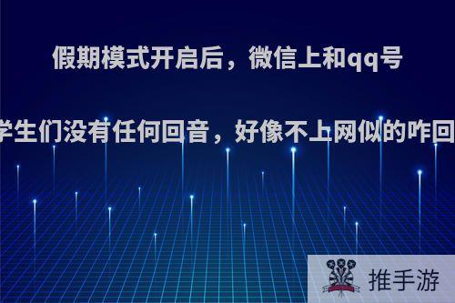 假期模式开启后，微信上和qq号上学生们没有任何回音，好像不上网似的咋回事?