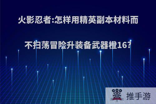 火影忍者:怎样用精英副本材料而不扫荡冒险升装备武器橙16?