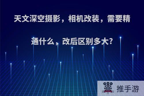 天文深空摄影，相机改装，需要精通什么，改后区别多大?