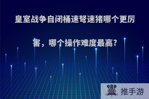 皇室战争自闭桶速弩速猪哪个更厉害，哪个操作难度最高?