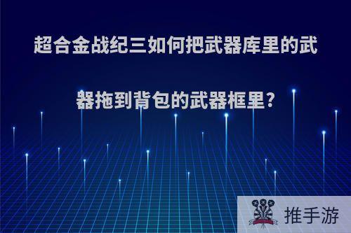 超合金战纪三如何把武器库里的武器拖到背包的武器框里?