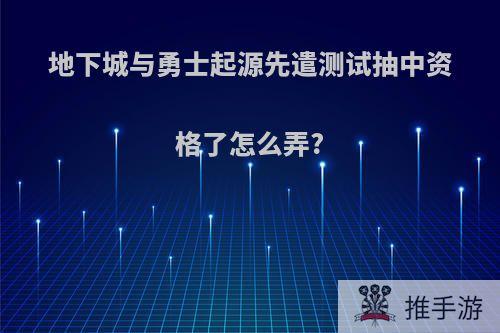 地下城与勇士起源先遣测试抽中资格了怎么弄?