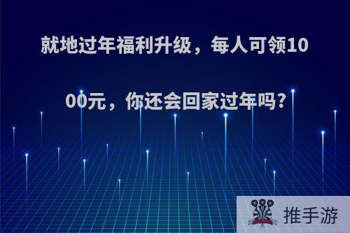 就地过年福利升级，每人可领1000元，你还会回家过年吗?