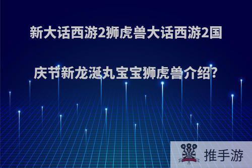 新大话西游2狮虎兽大话西游2国庆节新龙涎丸宝宝狮虎兽介绍?