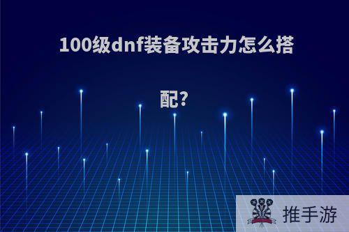 100级dnf装备攻击力怎么搭配?