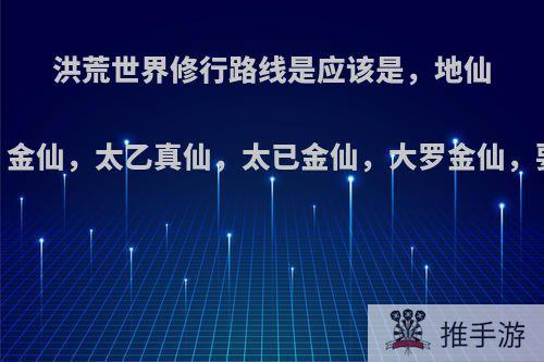 洪荒世界修行路线是应该是，地仙，天仙，真仙，金仙，太乙真仙，太已金仙，大罗金仙，要是走以力证到?