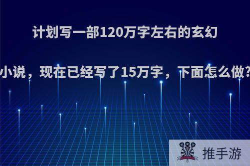 计划写一部120万字左右的玄幻小说，现在已经写了15万字，下面怎么做?