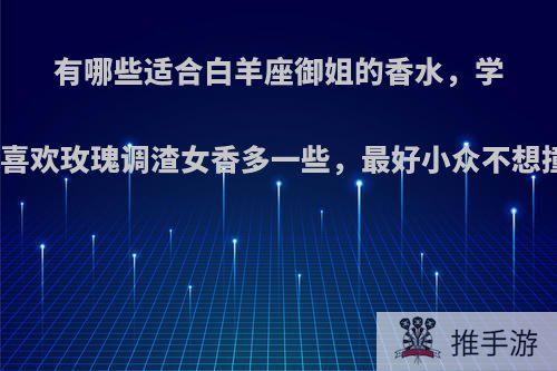 有哪些适合白羊座御姐的香水，学生党喜欢玫瑰调渣女香多一些，最好小众不想撞香?