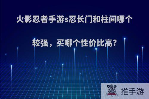 火影忍者手游s忍长门和柱间哪个较强，买哪个性价比高?