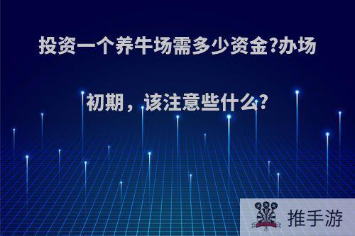 投资一个养牛场需多少资金?办场初期，该注意些什么?