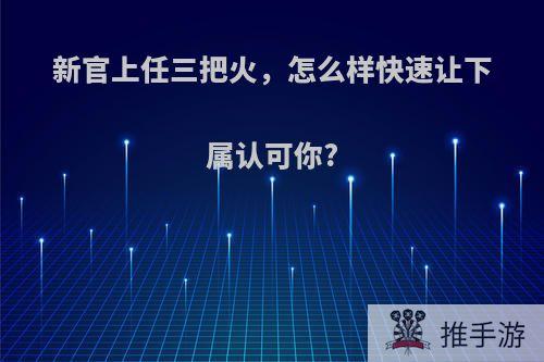 新官上任三把火，怎么样快速让下属认可你?