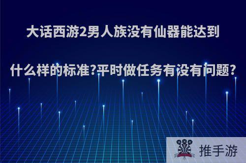 大话西游2男人族没有仙器能达到什么样的标准?平时做任务有没有问题?