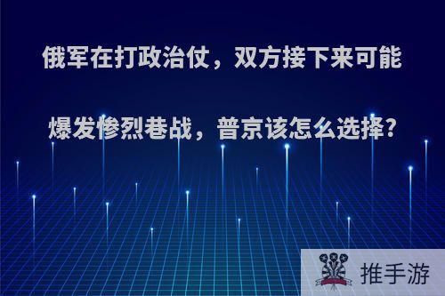 俄军在打政治仗，双方接下来可能爆发惨烈巷战，普京该怎么选择?