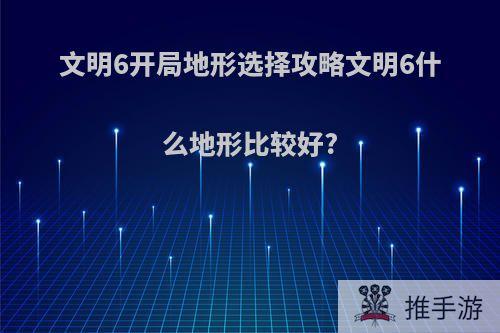 文明6开局地形选择攻略文明6什么地形比较好?