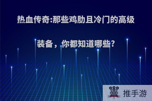 热血传奇:那些鸡肋且冷门的高级装备，你都知道哪些?