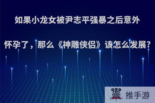 如果小龙女被尹志平强暴之后意外怀孕了，那么《神雕侠侣》该怎么发展?