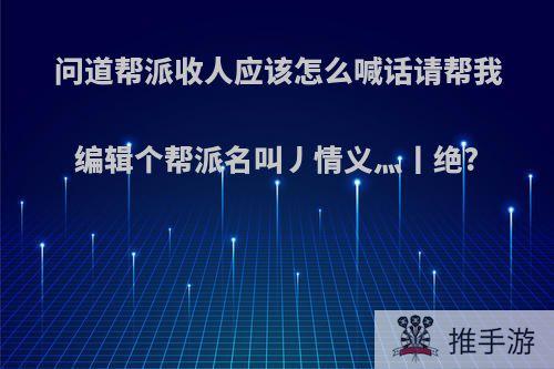 问道帮派收人应该怎么喊话请帮我编辑个帮派名叫丿情义灬丨绝?