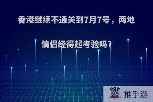 香港继续不通关到7月7号，两地情侣经得起考验吗?