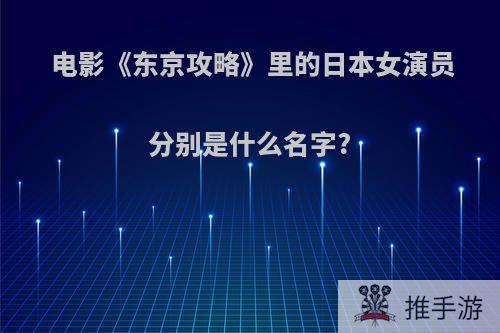 电影《东京攻略》里的日本女演员分别是什么名字?