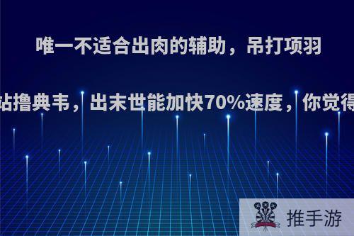 唯一不适合出肉的辅助，吊打项羽，站撸典韦，出末世能加快70%速度，你觉得呢?