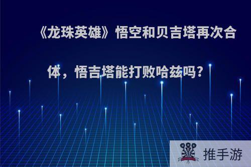 《龙珠英雄》悟空和贝吉塔再次合体，悟吉塔能打败哈兹吗?