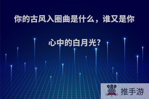 你的古风入圈曲是什么，谁又是你心中的白月光?