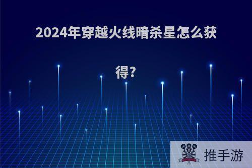 2024年穿越火线暗杀星怎么获得?