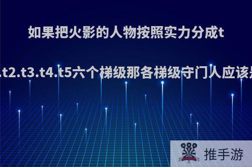 如果把火影的人物按照实力分成t0.t1.t2.t3.t4.t5六个梯级那各梯级守门人应该是谁?