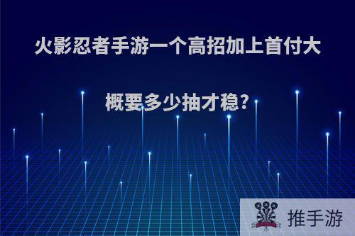 火影忍者手游一个高招加上首付大概要多少抽才稳?