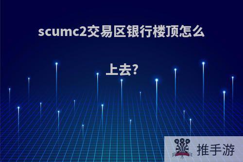 scumc2交易区银行楼顶怎么上去?