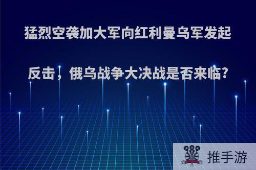 猛烈空袭加大军向红利曼乌军发起反击，俄乌战争大决战是否来临?