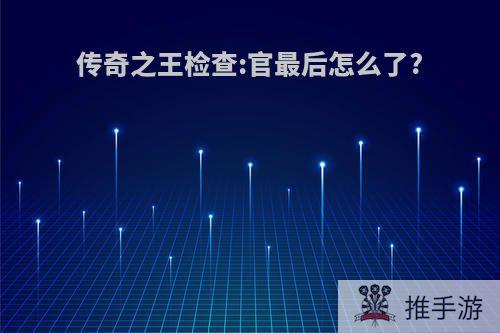 传奇之王检查:官最后怎么了?