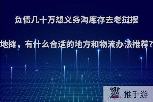 负债几十万想义务淘库存去老挝摆地摊，有什么合适的地方和物流办法推荐?