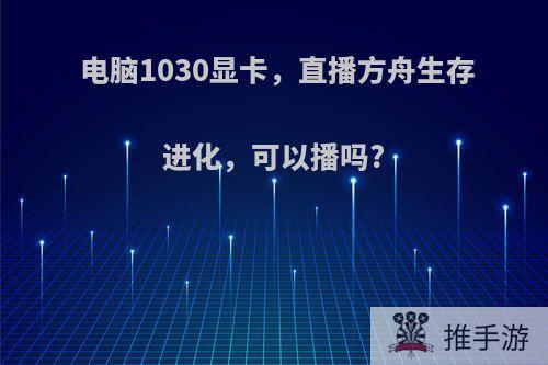 电脑1030显卡，直播方舟生存进化，可以播吗?