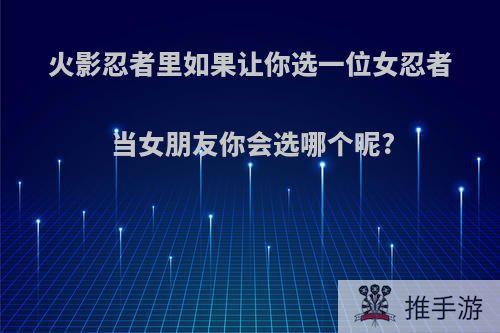 火影忍者里如果让你选一位女忍者当女朋友你会选哪个呢?