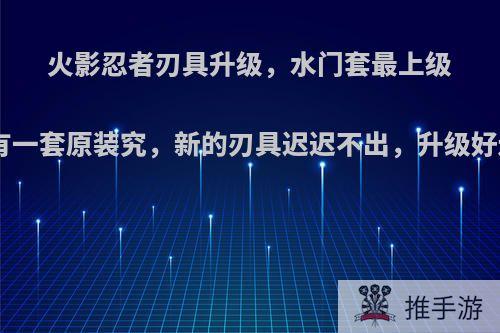 火影忍者刃具升级，水门套最上级+16了，还有一套原装究，新的刃具迟迟不出，升级好还是再等等?