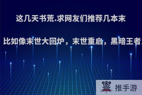 这几天书荒.求网友们推荐几本末世重生类小说，比如像末世大回炉，末世重启，黑暗王者之类的.谢谢了?